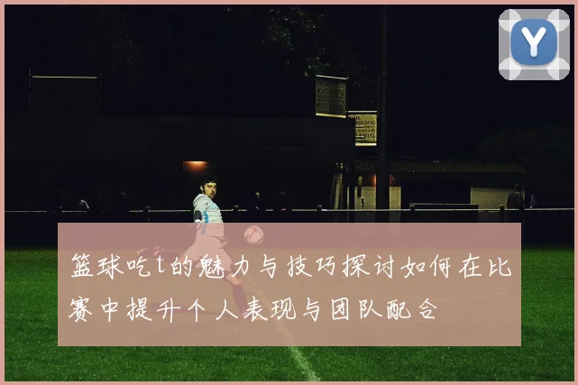 篮球吃t的魅力与技巧探讨如何在比赛中提升个人表现与团队配合