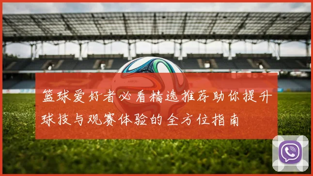 篮球爱好者必看精选推荐助你提升球技与观赛体验的全方位指南