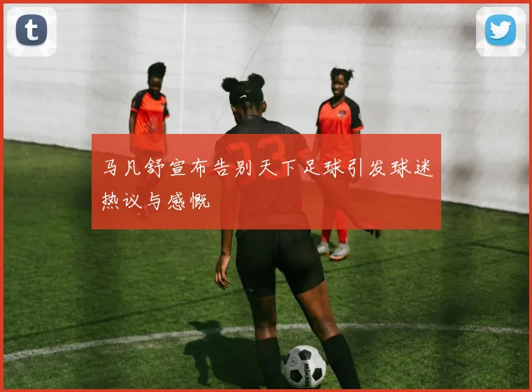 马凡舒宣布告别天下足球引发球迷热议与感慨