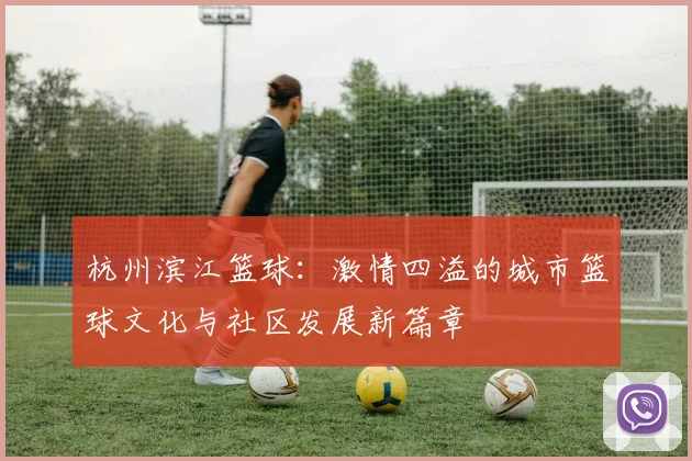 杭州滨江篮球：激情四溢的城市篮球文化与社区发展新篇章