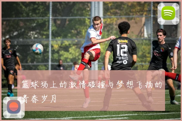 篮球场上的激情碰撞与梦想飞扬的青春岁月