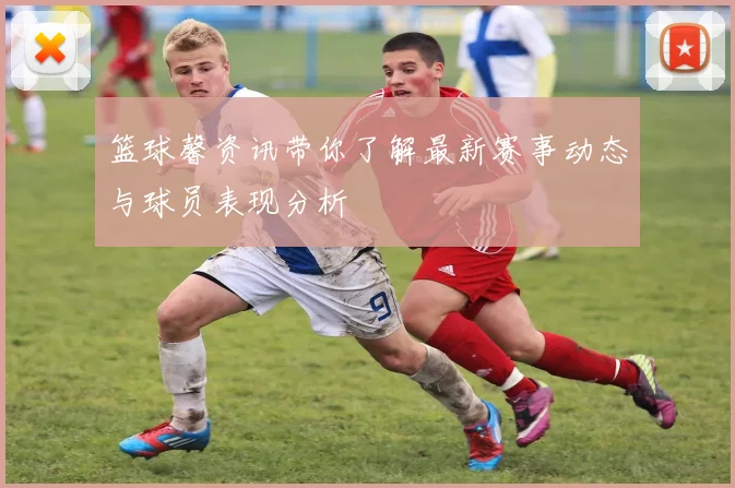 篮球馨资讯带你了解最新赛事动态与球员表现分析