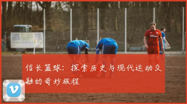 信长篮球：探索历史与现代运动交融的奇妙旅程