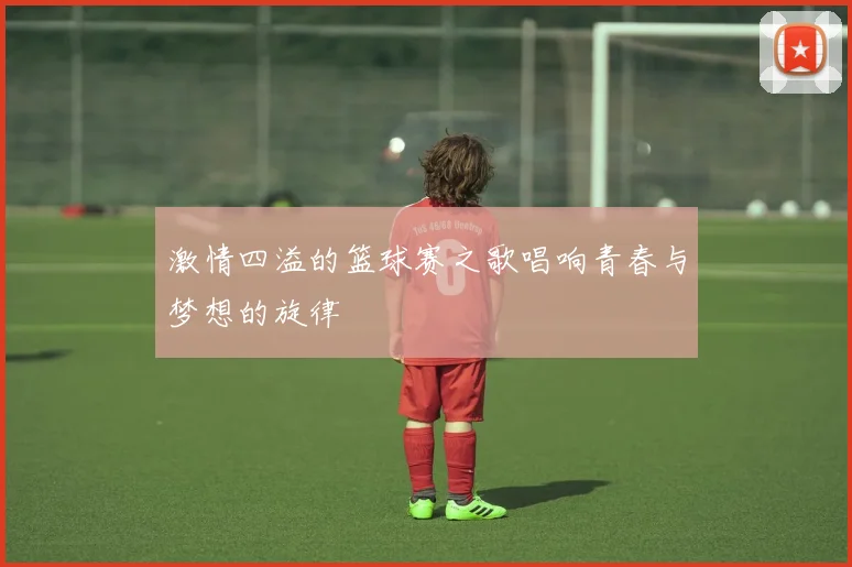 激情四溢的篮球赛之歌唱响青春与梦想的旋律